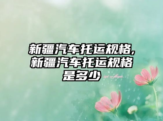 新疆汽車(chē)托運(yùn)規(guī)格,新疆汽車(chē)托運(yùn)規(guī)格是多少