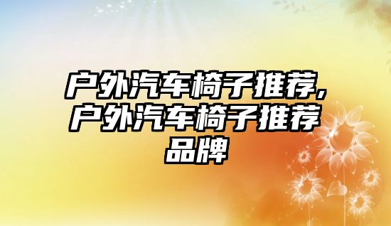 戶(hù)外汽車(chē)椅子推薦,戶(hù)外汽車(chē)椅子推薦品牌